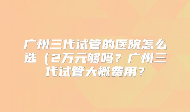 广州三代试管的医院怎么选(2万元够吗?广州三代试管大概费用?