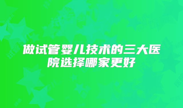 做试管婴儿技术的三大医院选择哪家更好