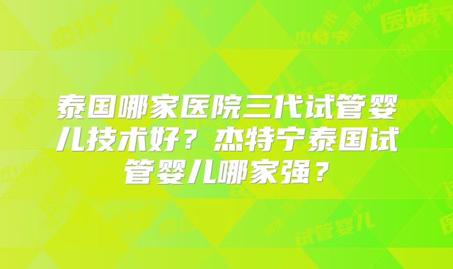 泰国哪家医院三代试管婴儿技术好？杰特宁泰国试管婴儿哪家强？