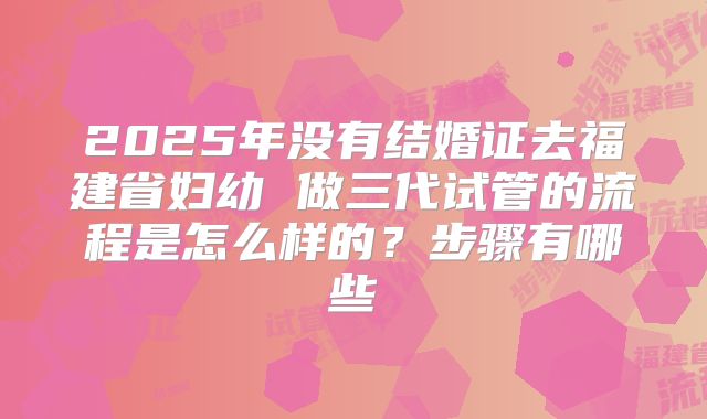 2025年没有结婚证去福建省妇幼 做三代试管的流程是怎么样的?步骤有哪些