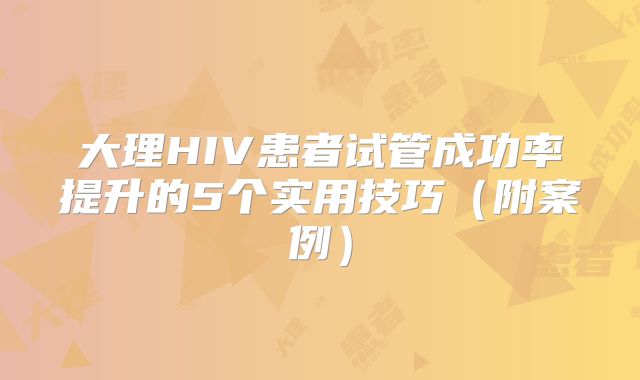 大理HIV患者试管成功率提升的5个实用技巧(附案例)