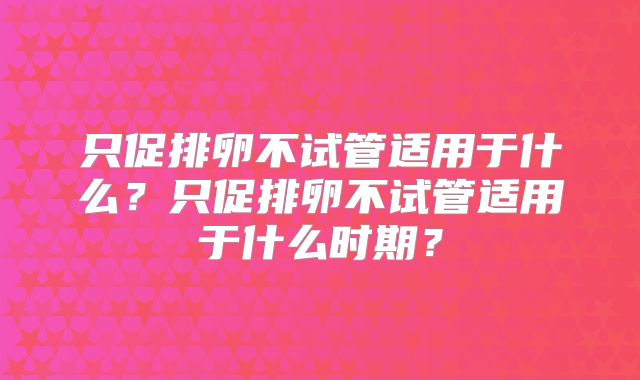 只促排卵不试管适用于什么？只促排卵不试管适用于什么时期？