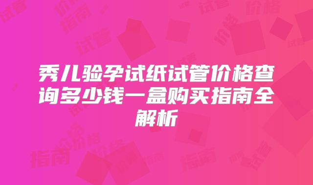 秀儿验孕试纸试管价格查询多少钱一盒购买指南全解析