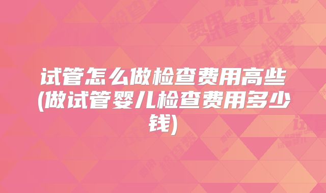 试管怎么做检查费用高些(做试管婴儿检查费用多少钱)
