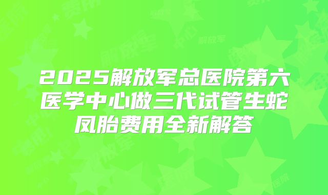 2025解放军总医院第六医学中心做三代试管生蛇凤胎费用全新解答