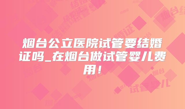 烟台公立医院试管要结婚证吗_在烟台做试管婴儿费用！