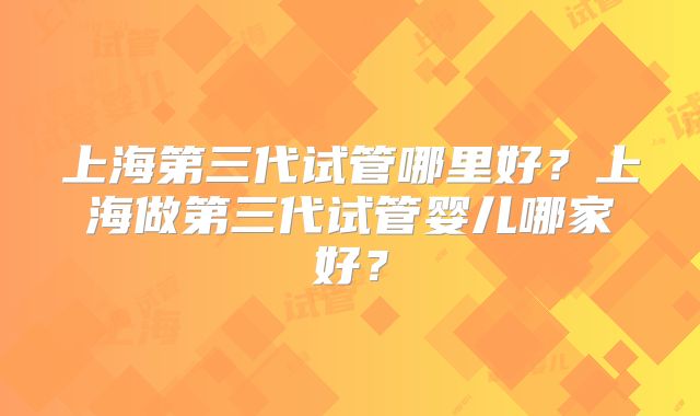 上海第三代试管哪里好？上海做第三代试管婴儿哪家好？