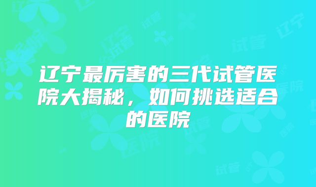 辽宁最厉害的三代试管医院大揭秘,如何挑选适合的医院