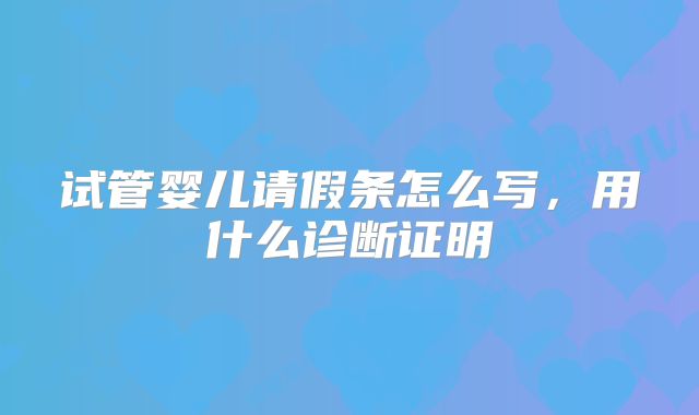 试管婴儿请假条怎么写,用什么诊断证明