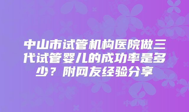 中山市试管机构医院做三代试管婴儿的成功率是多少?附网友经验分享