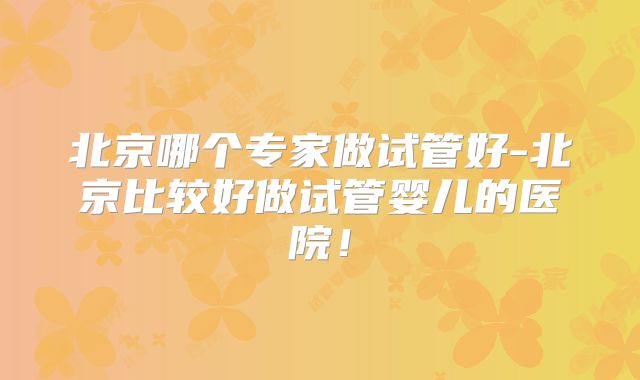 北京哪个专家做试管好-北京比较好做试管婴儿的医院！