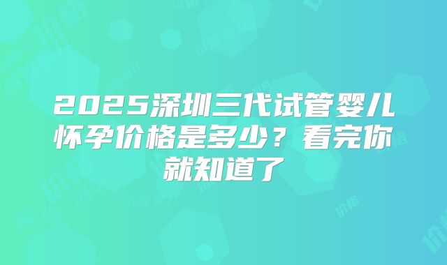 2025深圳三代试管婴儿怀孕价格是多少？看完你就知道了