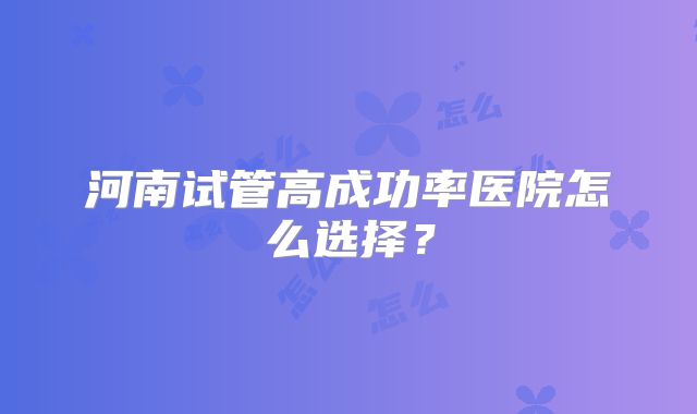 河南试管高成功率医院怎么选择？