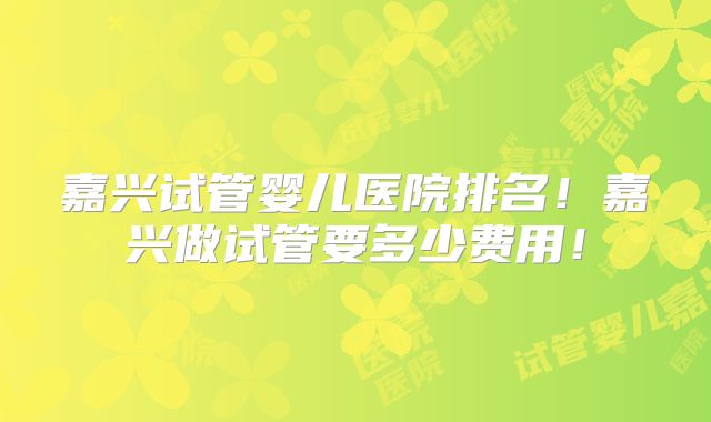 嘉兴试管婴儿医院排名!嘉兴做试管要多少费用!