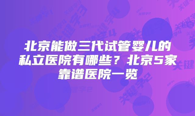 北京能做三代试管婴儿的私立医院有哪些?北京5家靠谱医院一览