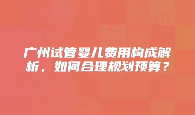广州试管婴儿费用构成解析,如何合理规划预算?