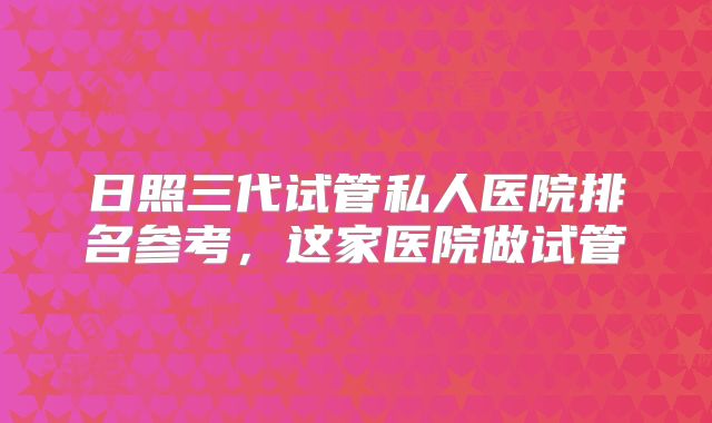日照三代试管私人医院排名参考,这家医院做试管