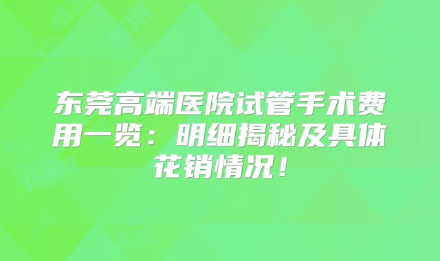 东莞高端医院试管手术费用一览：明细揭秘及具体花销情况！