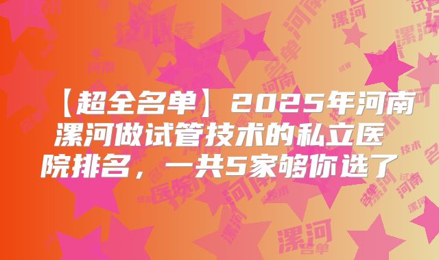 【超全名单】2025年河南漯河做试管技术的私立医院排名，一共5家够你选了