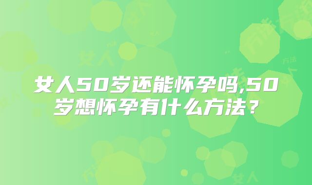 女人50岁还能怀孕吗,50岁想怀孕有什么方法？