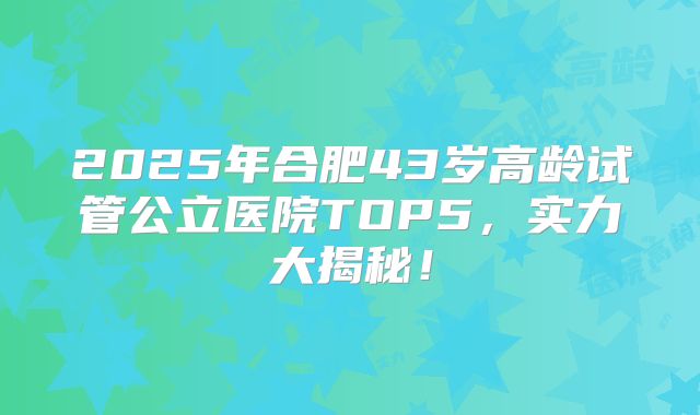 2025年合肥43岁高龄试管公立医院TOP5，实力大揭秘！