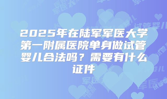 2025年在陆军军医大学第一附属医院单身做试管婴儿合法吗?需要有什么证件