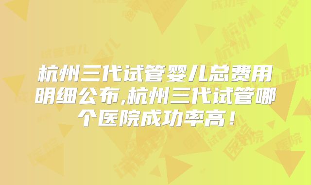 杭州三代试管婴儿总费用明细公布,杭州三代试管哪个医院成功率高！