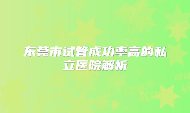 东莞市试管成功率高的私立医院解析
