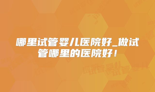 哪里试管婴儿医院好_做试管哪里的医院好!