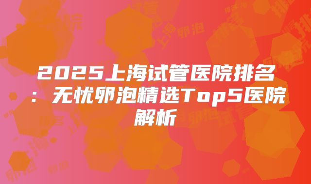2025上海试管医院排名:无忧卵泡精选Top5医院解析