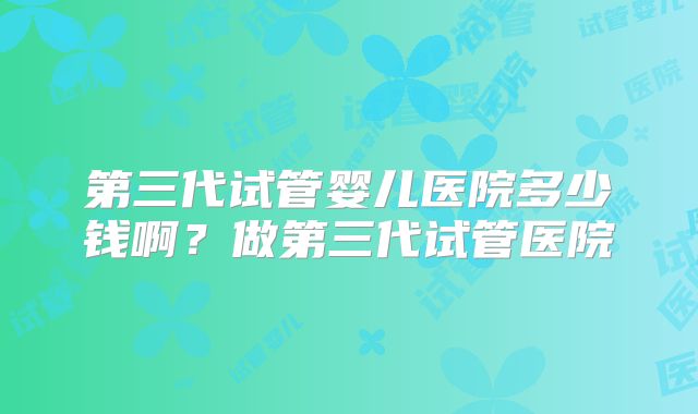 第三代试管婴儿医院多少钱啊？做第三代试管医院