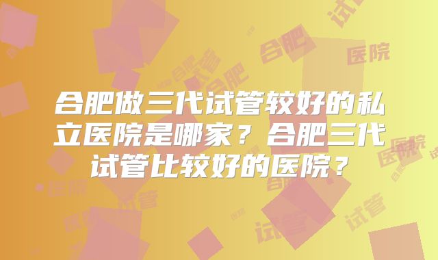 合肥做三代试管较好的私立医院是哪家？合肥三代试管比较好的医院？