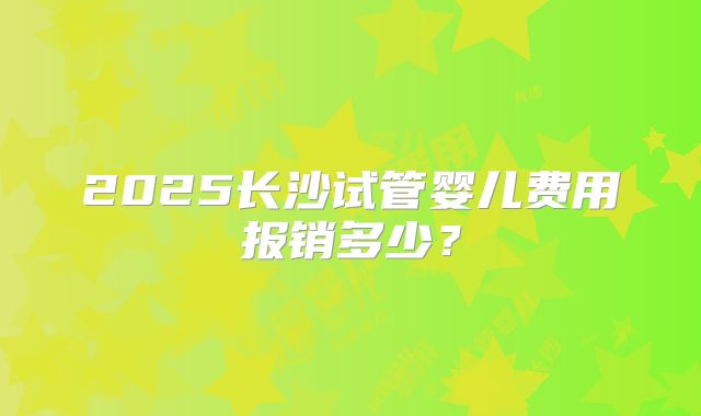 2025长沙试管婴儿费用报销多少？