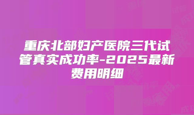 重庆北部妇产医院三代试管真实成功率-2025最新费用明细