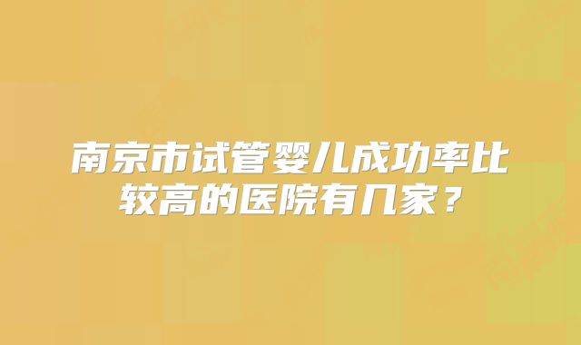 南京市试管婴儿成功率比较高的医院有几家？