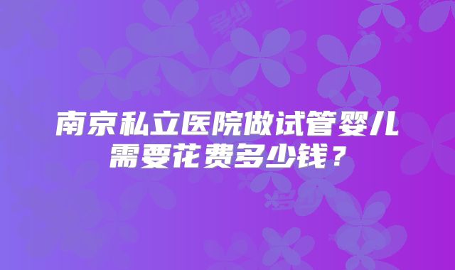 南京私立医院做试管婴儿需要花费多少钱?