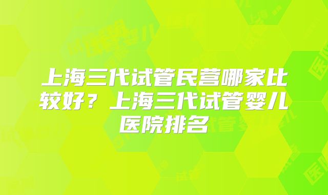 上海三代试管民营哪家比较好？上海三代试管婴儿医院排名