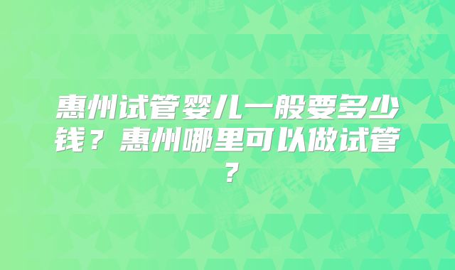 惠州试管婴儿一般要多少钱?惠州哪里可以做试管?