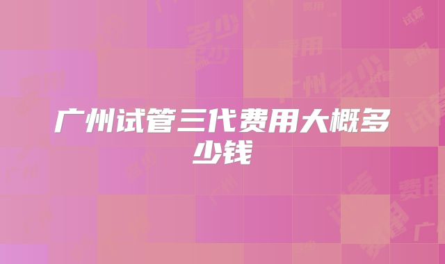 广州试管三代费用大概多少钱