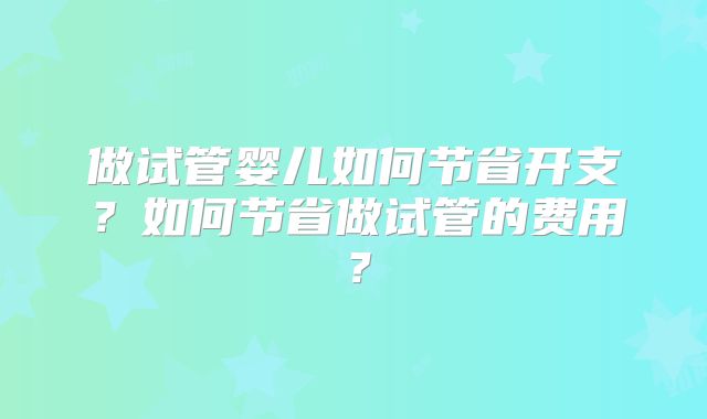 做试管婴儿如何节省开支？如何节省做试管的费用？