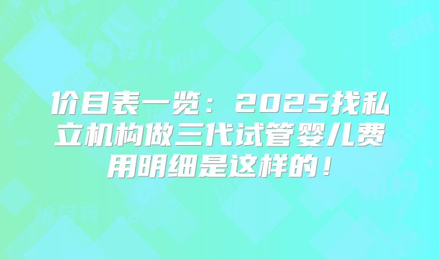 价目表一览：2025找私立机构做三代试管婴儿费用明细是这样的！