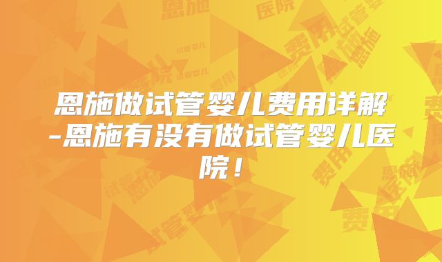 恩施做试管婴儿费用详解-恩施有没有做试管婴儿医院！
