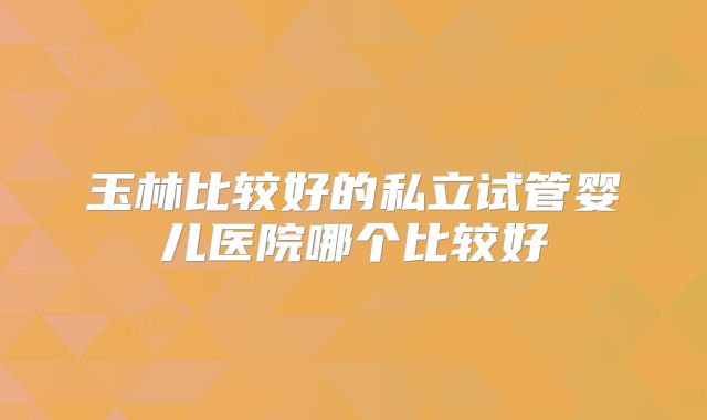玉林比较好的私立试管婴儿医院哪个比较好