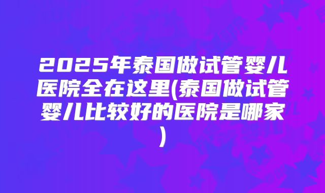 2025年泰国做试管婴儿医院全在这里(泰国做试管婴儿比较好的医院是哪家)