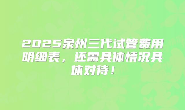 2025泉州三代试管费用明细表，还需具体情况具体对待！