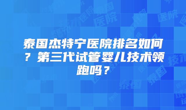泰国杰特宁医院排名如何？第三代试管婴儿技术领跑吗？