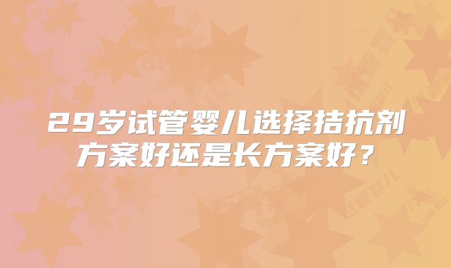 29岁试管婴儿选择拮抗剂方案好还是长方案好？
