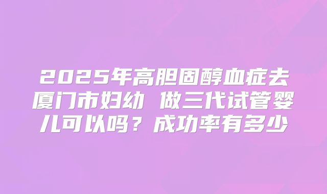 2025年高胆固醇血症去厦门市妇幼 做三代试管婴儿可以吗?成功率有多少