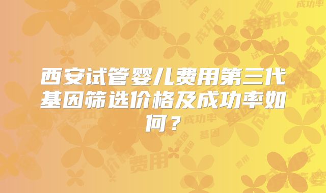西安试管婴儿费用第三代基因筛选价格及成功率如何？