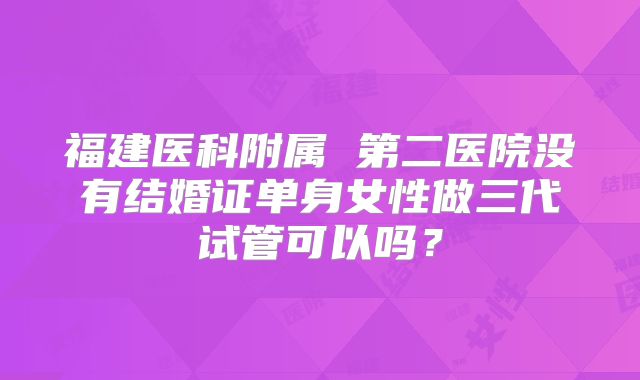 福建医科附属 第二医院没有结婚证单身女性做三代试管可以吗?